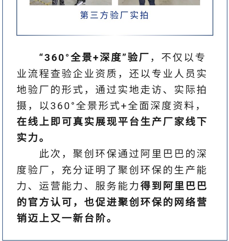 “360°全景+深度”驗廠，不僅以專業(yè)流程查驗企業(yè)資質，還以專業(yè)人員實地驗廠的形式，通過實地走訪、實際拍攝，以360°全景形式+全面深度資料，在線上即可真實展現(xiàn)平臺生產廠家線下實力。 此次，聚創(chuàng)環(huán)保通過阿里巴巴的深度驗廠，充分證明了聚創(chuàng)環(huán)保的生產能力、運營能力、服務能力得到阿里巴巴的官方認可，也促進聚創(chuàng)環(huán)保的網絡營銷邁上又一新臺階。